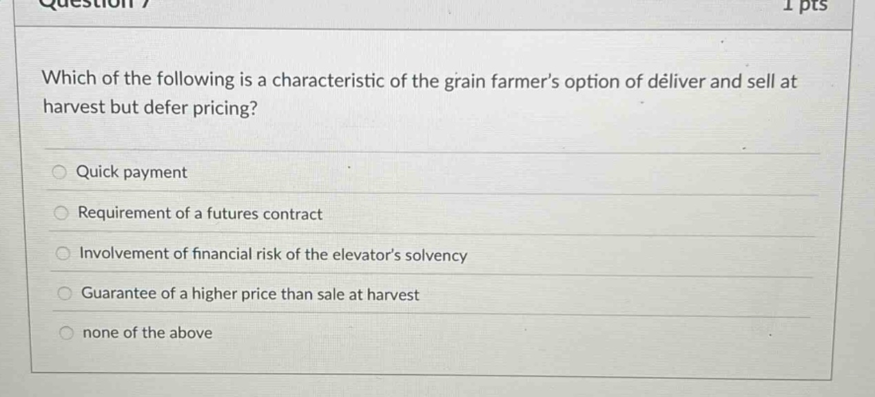 which of the following is a characteristic of the grain farmers option of deliver and sell at harvest but defer pricing? quick payment requirement of a futures contract involvement of financial risk of the elevators solvency guarantee of a higher price than sale at harvest none of the above