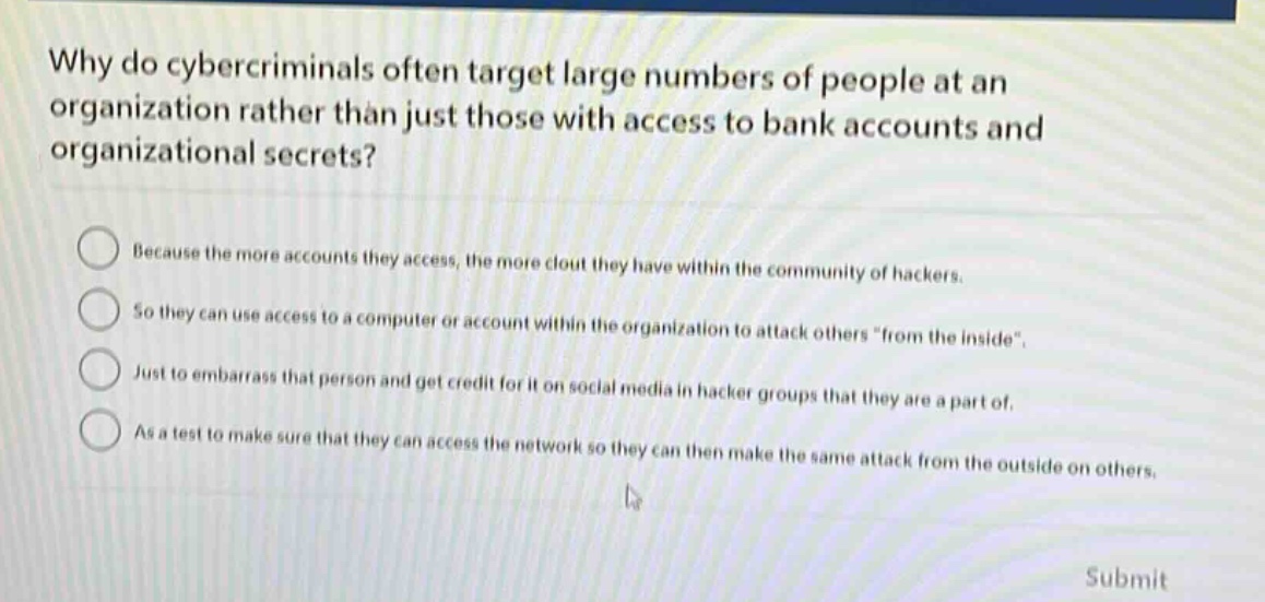why do cybercriminals often target large numbers of people at an organization rather than just those with access to bank accounts and organizational secrets? because the more accounts they access, the more clout they have within the community of hackers. so they can use access to a computer or account within the organization to attack others \from the inside\. just to embarrass that person and get credit for it on social media in hacker groups that they are a part of. as a test to make sure that they can access the network so they can then make the same attack from the outside on others.