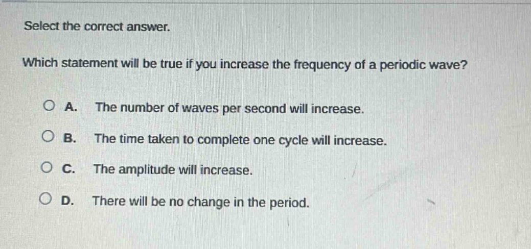 select the correct answer. which statement will be true if you increase the frequency of a periodic wave? a. the number of waves per second will increase. b. the time taken to complete one cycle will increase. c. the amplitude will increase. d. there will be no change in the period.