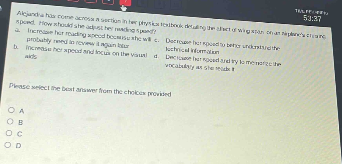 alejandra has come across a section in her physics textbook detailing the affect of wing span on an airplanes cruising speed. how should she adjust her reading speed? a. increase her reading speed because she will probably need to review it again later b. increase her speed and focus on the visual aids c. decrease her speed to better understand the technical information d. decrease her speed and try to memorize the vocabulary as she reads it please select the best answer from the choices provided o a o b o c o d