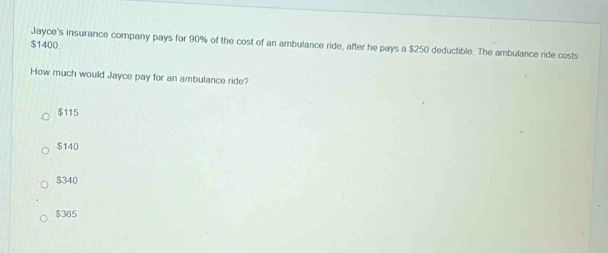 jayces insurance company pays for 90% of the cost of an ambulance ride, after he pays a $250 deductible. the ambulance ride costs $1400. how much would jayce pay for an ambulance ride? $115 $140 $340 $365