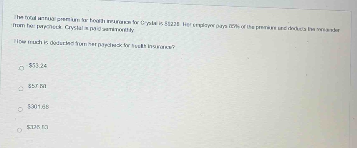 the total annual premium for health insurance for crystal is $9228. her employer pays 85% of the premium and deducts the remainder from her paycheck. crystal is paid semimonthly. how much is deducted from her paycheck for health insurance? $53.24 $57.68 $301.68 $326.83