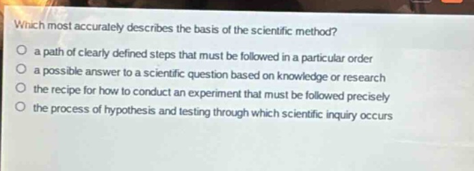 which most accurately describes the basis of the scientific method?\no a path of clearly defined steps that must be followed in a particular order\no a possible answer to a scientific question based on knowledge or research\no the recipe for how to conduct an experiment that must be followed precisely\no the process of hypothesis and testing through which scientific inquiry occurs