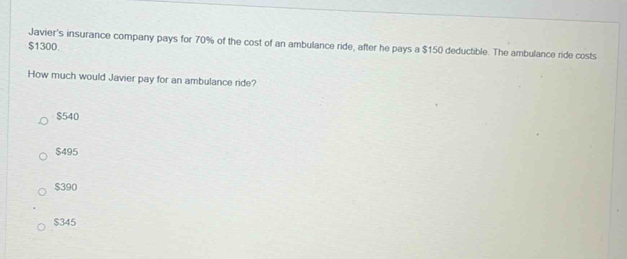 javiers insurance company pays for 70% of the cost of an ambulance ride, after he pays a $150 deductible. the ambulance ride costs $1300. how much would javier pay for an ambulance ride? $540 $495 $390 $345
