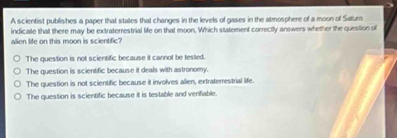 a scientist publishes a paper that states that changes in the levels of gases in the atmosphere of a moon of saturn indicate that there may be extraterrestrial life on that moon. which statement correctly answers whether the question of alien life on this moon is scientific? the question is not scientific because it cannot be tested. the question is scientific because it deals with astronomy. the question is not scientific because it involves alien, extraterrestrial life. the question is scientific because it is testable and verifiable.