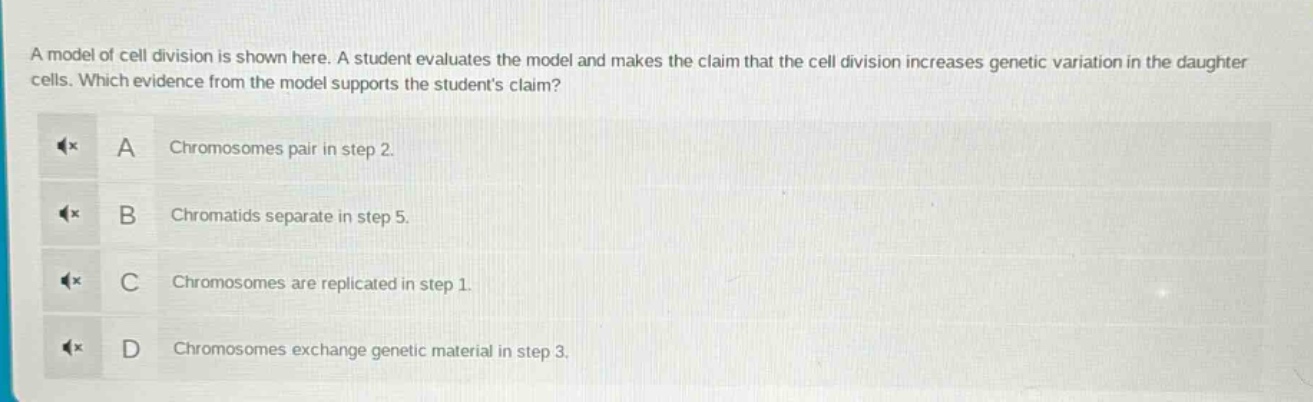 a model of cell division is shown here. a student evaluates the model and makes the claim that the cell division increases genetic variation in the daughter cells. which evidence from the model supports the students claim? a chromosomes pair in step 2. b chromatids separate in step 5. c chromosomes are replicated in step 1. d chromosomes exchange genetic material in step 3.