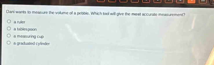 dani wants to measure the volume of a pebble. which tool will give the most accurate measurement?\n a ruler\n a tablespoon\n a measuring cup\n a graduated cylinder