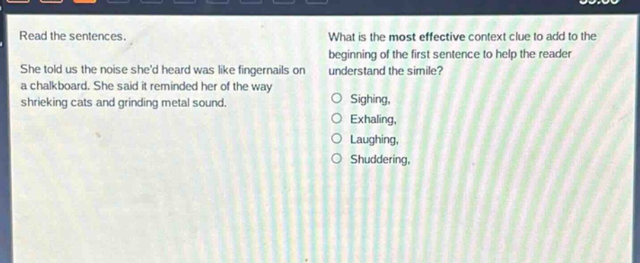 read the sentences. she told us the noise shed heard was like fingernails on a chalkboard. she said it reminded her of the way shrieking cats and grinding metal sound. what is the most effective context clue to add to the beginning of the first sentence to help the reader understand the simile? sighing, exhaling, laughing, shuddering,