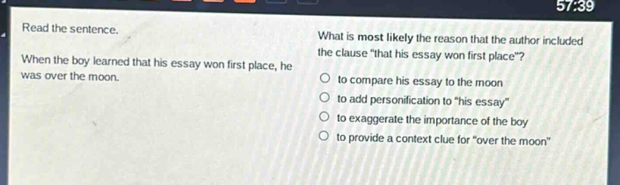 read the sentence. when the boy learned that his essay won first place, he was over the moon. what is most likely the reason that the author included the clause \that his essay won first place\? to compare his essay to the moon to add personification to \his essay\ to exaggerate the importance of the boy to provide a context clue for \over the moon\