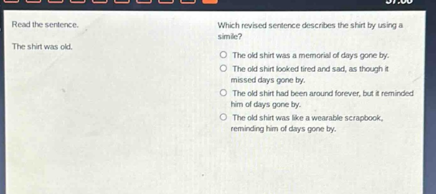 read the sentence. the shirt was old. which revised sentence describes the shirt by using a simile? the old shirt was a memorial of days gone by. the old shirt looked tired and sad, as though it missed days gone by. the old shirt had been around forever, but it reminded him of days gone by. the old shirt was like a wearable scrapbook, reminding him of days gone by.