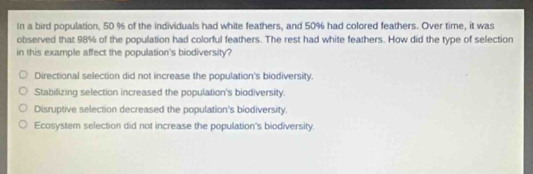 in a bird population, 50% of the individuals had white feathers, and 50% had colored feathers. over time, it was observed that 98% of the population had colorful feathers. the rest had white feathers. how did the type of selection in this example affect the populations biodiversity?\n\ndirectional selection did not increase the populations biodiversity.\nstabilizing selection increased the populations biodiversity.\ndisruptive selection decreased the populations biodiversity.\necosystem selection did not increase the populations biodiversity.