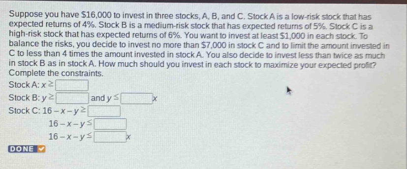 suppose you have $16,000 to invest in three stocks, a, b, and c. stock a is a low - risk stock that has expected returns of 4%. stock b is a medium - risk stock that has expected returns of 5%. stock c is a high - risk stock that has expected returns of 6%. you want to invest at least $1,000 in each stock. to balance the risks, you decide to invest no more than $7,000 in stock c and to limit the amount invested in c to less than 4 times the amount invested in stock a. you also decide to invest less than twice as much in stock b as in stock a. how much should you invest in each stock to maximize your expected profit? complete the constraints. stock a: x≥ stock b: y≥ and y≤ x stock c: 16 - x - y≥ 16 - x - y≤ 16 - x - y≤ x done