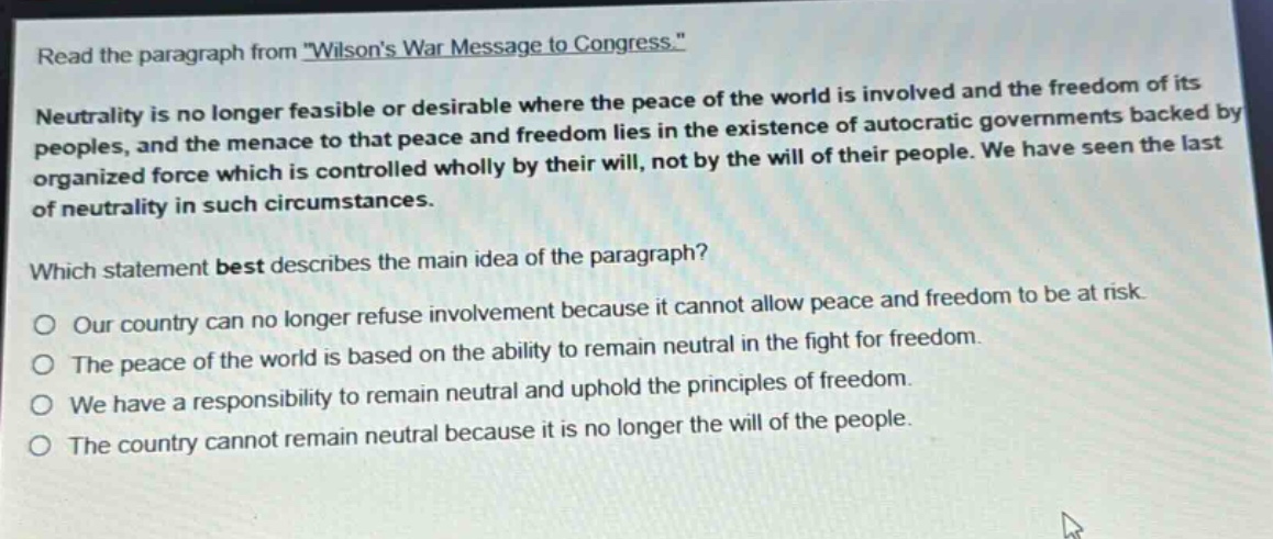 read the paragraph from \wilsons war message to congress.\ neutrality is no longer feasible or desirable where the peace of the world is involved and the freedom of its peoples, and the menace to that peace and freedom lies in the existence of autocratic governments backed by organized force which is controlled wholly by their will, not by the will of their people. we have seen the last of neutrality in such circumstances. which statement best describes the main idea of the paragraph? our country can no longer refuse involvement because it cannot allow peace and freedom to be at risk. the peace of the world is based on the ability to remain neutral in the fight for freedom. we have a responsibility to remain neutral and uphold the principles of freedom. the country cannot remain neutral because it is no longer the will of the people.