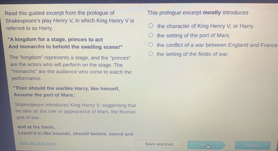 read this guided excerpt from the prologue of shakespeares play henry v, in which king henry v is referred to as harry. \a kingdom for a stage, princes to act and monarchs to behold the swelling scene!\ the \kingdom\ represents a stage, and the \princes\ are the actors who will perform on the stage. the \monarchs\ are the audience who come to watch the performance. \then should the warlike harry, like himself, assume the port of mars; shakespeare introduces king henry v, suggesting that he take on the role or appearance of mars, the roman god of war. and at his heels, leashd in like hounds, should famine, sword and this prologue excerpt mostly introduces the character of king henry v, or harry. the setting of the port of mars. the conflict of a war between england and france. the setting of the fields of war.