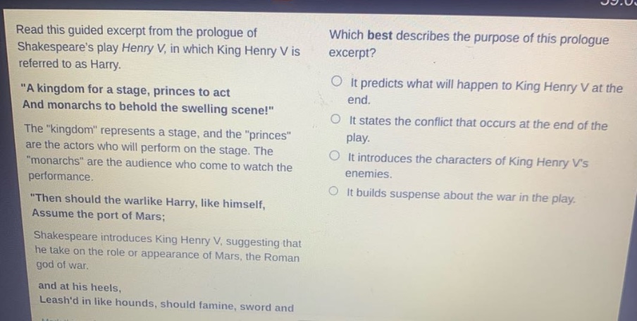 read this guided excerpt from the prologue of shakespeares play henry v, in which king henry v is referred to as harry. \a kingdom for a stage, princes to act and monarchs to behold the swelling scene!\ the \kingdom\ represents a stage, and the \princes\ are the actors who will perform on the stage. the \monarchs\ are the audience who come to watch the performance. \then should the warlike harry, like himself, assume the port of mars; shakespeare introduces king henry v, suggesting that he take on the role or appearance of mars, the roman god of war. and at his heels, leashd in like hounds, should famine, sword and which best describes the purpose of this prologue excerpt? it predicts what will happen to king henry v at the end. it states the conflict that occurs at the end of the play. it introduces the characters of king henry vs enemies. it builds suspense about the war in the play.
