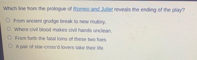 which line from the prologue of romeo and juliet reveals the ending of the play?\nfrom ancient grudge break to new mutiny,\nwhere civil blood makes civil hands unclean.\nfrom forth the fatal loins of these two foes\na pair of star - crossd lovers take their life