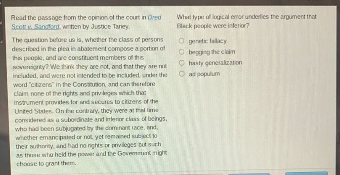 read the passage from the opinion of the court in dred scott v. sandford, written by justice taney. the question before us is, whether the class of persons described in the plea in abatement compose a portion of this people, and are constituent members of this sovereignty? we think they are not, and that they are not included, and were not intended to be included, under the word citizens in the constitution, and can therefore claim none of the rights and privileges which that instrument provides for and secures to citizens of the united states. on the contrary, they were at that time considered as a subordinate and inferior class of beings, who had been subjugated by the dominant race, and, whether emancipated or not, yet remained subject to their authority, and had no rights or privileges but such as those who held the power and the government might choose to grant them. what type of logical error underlies the argument that black people were inferior? genetic fallacy begging the claim hasty generalization ad populum