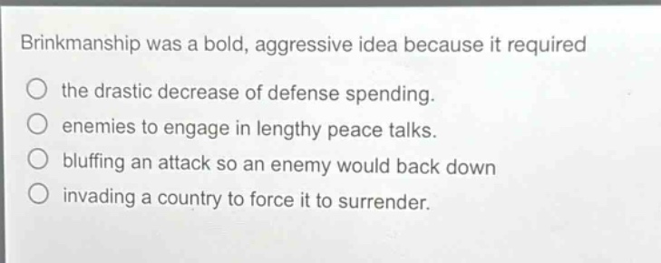 brinkmanship was a bold, aggressive idea because it required the drastic decrease of defense spending. enemies to engage in lengthy peace talks. bluffing an attack so an enemy would back down invading a country to force it to surrender.