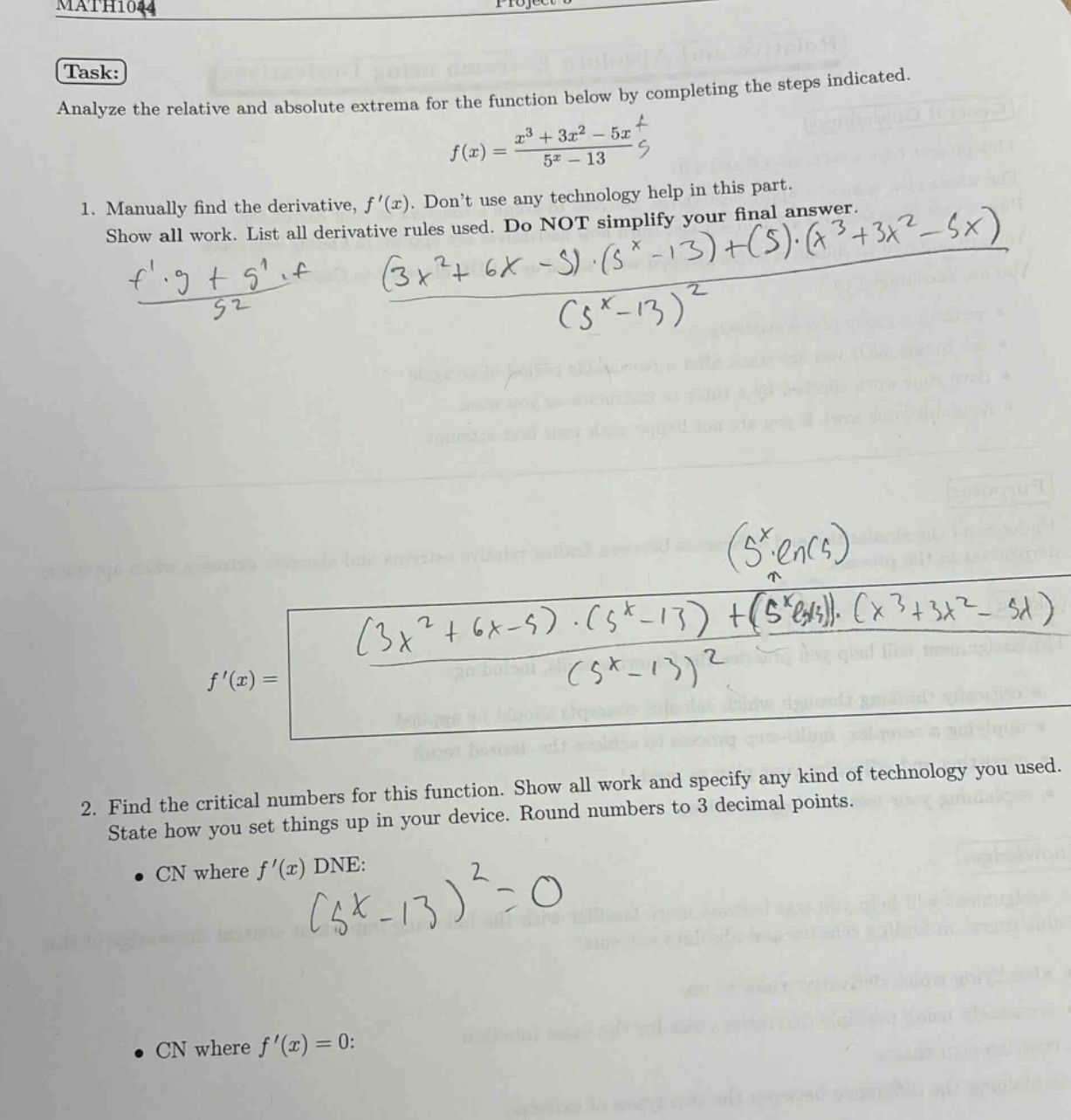 math1044\ntask:\nanalyze the relative and absolute extrema for the function below by completing the steps indicated.\n f(x)=\frac{x^{3}+3 x^{2}-5 x}{5^{x}-13} \n1. manually find the derivative, ( f(x) ). dont use any technology help in this part.\nshow all work. list all derivative rules used. do not simplify your final answer.\n \frac{fcdot g + gcdot f}{g^{2}}quad\frac{(3x^{2}+6x - 5)cdot(5^{x}-13)+(5^{x}cdotln(5))cdot(x^{3}+3x^{2}-5x)}{(5^{x}-13)^{2}} \n f(x)=\frac{(3x^{2}+6x - 5)cdot(5^{x}-13)+(5^{x}cdotln(5))cdot(x^{3}+3x^{2}-5x)}{(5^{x}-13)^{2}} \n2. find the critical numbers for this function. show all work and specify any kind of technology you used.\nstate how you set things up in your device. round numbers to 3 decimal points.\n- cn where ( f(x) ) dne:\n (5^{x}-13)^{2}=0 \n- cn where ( f(x)=0: