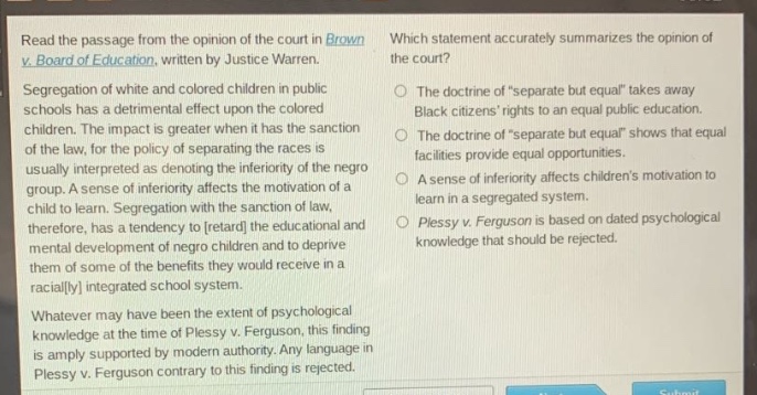 read the passage from the opinion of the court in brown v. board of education, written by justice warren. segregation of white and colored children in public schools has a detrimental effect upon the colored children. the impact is greater when it has the sanction of the law, for the policy of separating the races is usually interpreted as denoting the inferiority of the negro group. a sense of inferiority affects the motivation of a child to learn. segregation with the sanction of law, therefore, has a tendency to retard the educational and mental development of negro children and to deprive them of some of the benefits they would receive in a racially integrated school system. whatever may have been the extent of psychological knowledge at the time of plessy v. ferguson, this finding is amply supported by modern authority. any language in plessy v. ferguson contrary to this finding is rejected. which statement accurately summarizes the opinion of the court? the doctrine of \separate but equal\ takes away black citizens rights to an equal public education. the doctrine of \separate but equal\ shows that equal facilities provide equal opportunities. a sense of inferiority affects childrens motivation to learn in a segregated system. plessy v. ferguson is based on dated psychological knowledge that should be rejected.