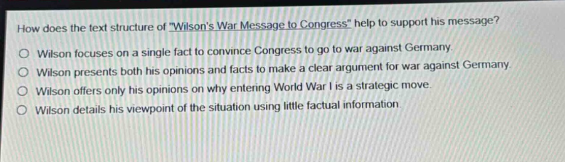 how does the text structure of \wilsons war message to congress\ help to support his message?\nwilson focuses on a single fact to convince congress to go to war against germany.\nwilson presents both his opinions and facts to make a clear argument for war against germany.\nwilson offers only his opinions on why entering world war i is a strategic move.\nwilson details his viewpoint of the situation using little factual information.