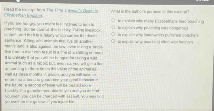 read the excerpt from the time travelers guide to elizabethan england. if you are hungry, you might feel inclined to turn to poaching. but be careful: this is risky. taking livestock is theft, and theft is a felony which carries the death sentence. killing wild animals that live on another mans land is also against the law; even taking a single fish from a river can result in a fine of a shilling or more. it is unlikely that you will be hanged for taking a wild animal such as a rabbit; but, even so, you will get a fine amounting to three times the value of the animal as well as three months in prison, and you will have to enter into a bond to guarantee your good behavior in the future; a second offense will be treated more harshly. if a gamekeeper attacks you and you defend yourself, you can be charged with assault. you may find yourself on the gallows if you injure him. what is the authors purpose in this excerpt? to explain why many elizabethans tried poaching to explain why poaching was dangerous to explain why landowners punished poachers to explain why poaching often was forgiven