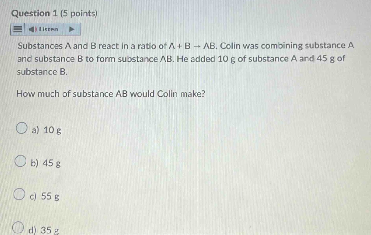 question 1 (5 points) listen substances a and b react in a ratio of a + b → ab. colin was combining substance a and substance b to form substance ab. he added 10 g of substance a and 45 g of substance b. how much of substance ab would colin make? a) 10 g b) 45 g c) 55 g d) 35 g