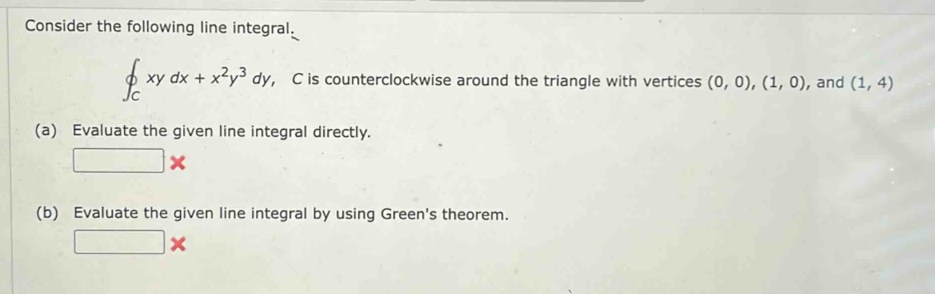consider the following line integral. ∮c xy dx + x²y³ dy, c is counterclockwise around the triangle with vertices (0, 0), (1, 0), and (1, 4) (a) evaluate the given line integral directly. (b) evaluate the given line integral by using greens theorem.