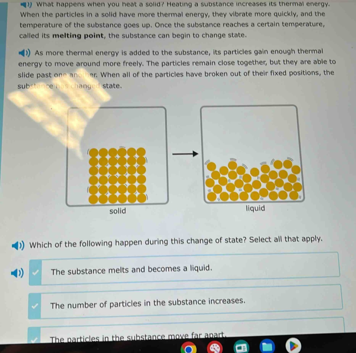 what happens when you heat a solid? heating a substance increases its thermal energy. when the particles in a solid have more thermal energy, they vibrate more quickly, and the temperature of the substance goes up. once the substance reaches a certain temperature, called its melting point, the substance can begin to change state. as more thermal energy is added to the substance, its particles gain enough thermal energy to move around more freely. the particles remain close together, but they are able to slide past one another. when all of the particles have broken out of their fixed positions, the substance has changed state. which of the following happen during this change of state? select all that apply. the substance melts and becomes a liquid. the number of particles in the substance increases. the particles in the substance move far apart.