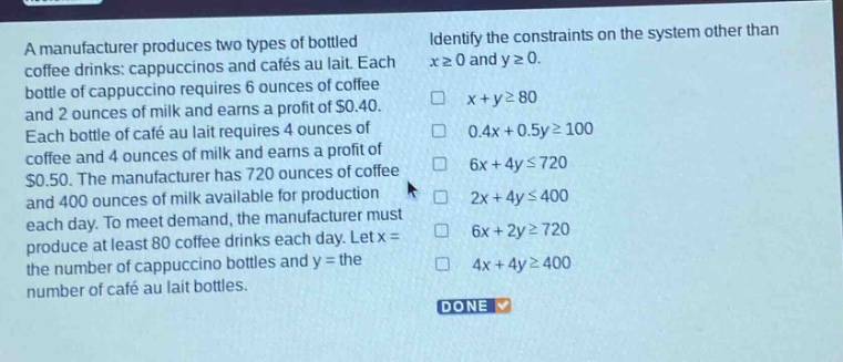 a manufacturer produces two types of bottled coffee drinks: cappuccinos and cafés au lait. each bottle of cappuccino requires 6 ounces of coffee and 2 ounces of milk and earns a profit of $0.40. each bottle of café au lait requires 4 ounces of coffee and 4 ounces of milk and earns a profit of $0.50. the manufacturer has 720 ounces of coffee and 400 ounces of milk available for production each day. to meet demand, the manufacturer must produce at least 80 coffee drinks each day. let x = the number of cappuccino bottles and y = the number of café au lait bottles. identify the constraints on the system other than x≥0 and y≥0. x + y≥80 0.4x + 0.5y≥100 6x + 4y≤720 2x + 4y≤400 6x + 2y≥720 4x + 4y≥400 done
