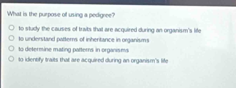 what is the purpose of using a pedigree?\no to study the causes of traits that are acquired during an organisms life\no to understand patterns of inheritance in organisms\no to determine mating patterns in organisms\no to identify traits that are acquired during an organisms life