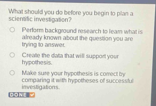 what should you do before you begin to plan a scientific investigation?\nperform background research to learn what is already known about the question you are trying to answer.\ncreate the data that will support your hypothesis.\nmake sure your hypothesis is correct by comparing it with hypotheses of successful investigations.