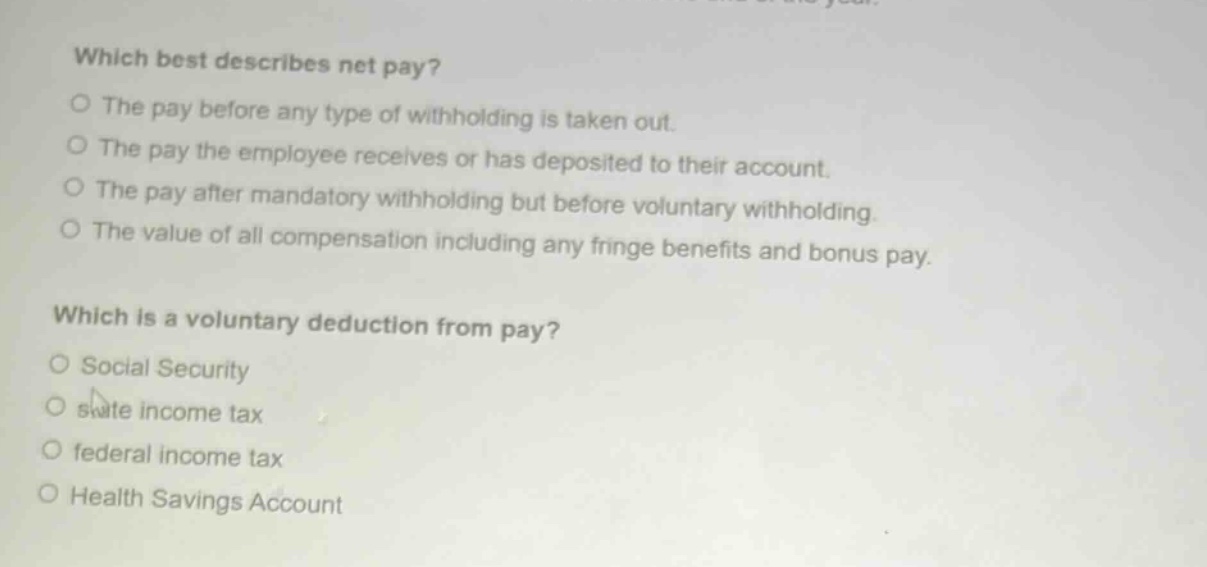 which best describes net pay?\no the pay before any type of withholding is taken out.\no the pay the employee receives or has deposited to their account.\no the pay after mandatory withholding but before voluntary withholding.\no the value of all compensation including any fringe benefits and bonus pay.\n\nwhich is a voluntary deduction from pay?\no social security\no state income tax\no federal income tax\no health savings account
