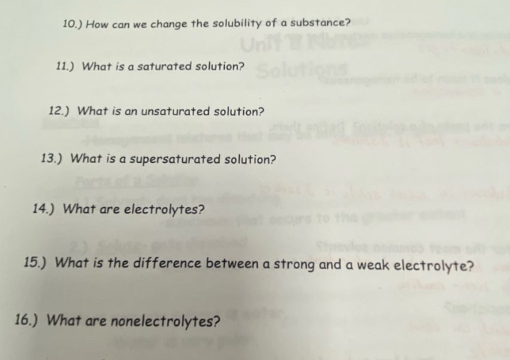 10.) how can we change the solubility of a substance?\n11.) what is a saturated solution?\n12.) what is an unsaturated solution?\n13.) what is a supersaturated solution?\n14.) what are electrolytes?\n15.) what is the difference between a strong and a weak electrolyte?\n16.) what are nonelectrolytes?