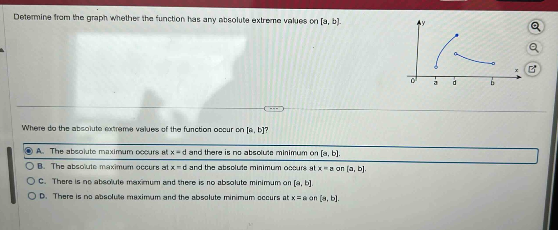 determine from the graph whether the function has any absolute extreme values on a, b. where do the absolute extreme values of the function occur on a, b? a. the absolute maximum occurs at x = d and there is no absolute minimum on a, b. b. the absolute maximum occurs at x = d and the absolute minimum occurs at x = a on a, b. c. there is no absolute maximum and there is no absolute minimum on a, b. d. there is no absolute maximum and the absolute minimum occurs at x = a on a, b.