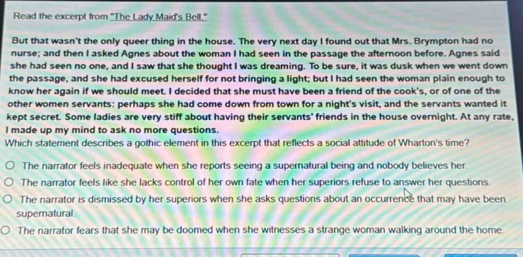 read the excerpt from \the lady maids bell.\ but that wasnt the only queer thing in the house. the very next day i found out that mrs. brympton had no nurse; and then i asked agnes about the woman i had seen in the passage the afternoon before. agnes said she had seen no one, and i saw that she thought i was dreaming. to be sure, it was dusk when we went down the passage, and she had excused herself for not bringing a light; but i had seen the woman plain enough to know her again if we should meet. i decided that she must have been a friend of the cooks, or of one of the other women servants: perhaps she had come down from town for a nights visit, and the servants wanted it kept secret. some ladies are very stiff about having their servants friends in the house overnight. at any rate, i made up my mind to ask no more questions. which statement describes a gothic element in this excerpt that reflects a social attitude of whartons time? the narrator feels inadequate when she reports seeing a supernatural being and nobody believes her. the narrator feels like she lacks control of her own fate when her superiors refuse to answer her questions. the narrator is dismissed by her superiors when she asks questions about an occurrence that may have been supernatural. the narrator fears that she may be doomed when she witnesses a strange woman walking around the home.