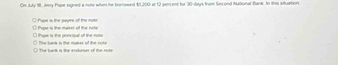 on july 18, jerry pope signed a note when he borrowed $1,200 at 12 percent for 30 days from second national bank. in this situation: \no pope is the payee of the note \no pope is the maker of the note \no pope is the principal of the note \no the bank is the maker of the note \no the bank is the endorser of the note