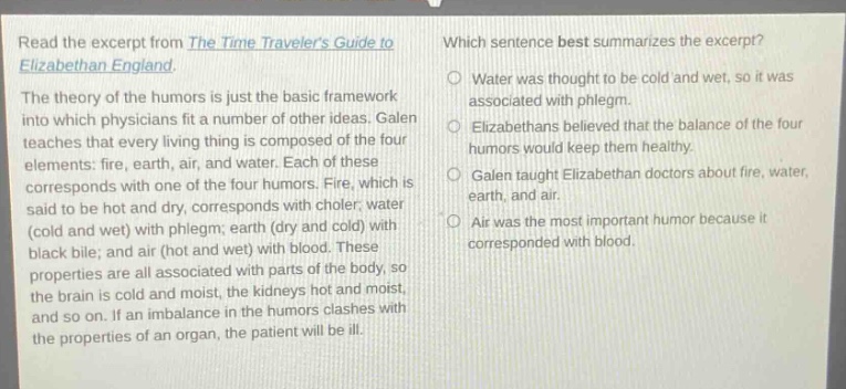 read the excerpt from the time travelers guide to elizabethan england. the theory of the humors is just the basic framework into which physicians fit a number of other ideas. galen teaches that every living thing is composed of the four elements: fire, earth, air, and water. each of these corresponds with one of the four humors. fire, which is said to be hot and dry, corresponds with choler; water (cold and wet) with phlegm; earth (dry and cold) with black bile; and air (hot and wet) with blood. these properties are all associated with parts of the body, so the brain is cold and moist, the kidneys hot and moist, and so on. if an imbalance in the humors clashes with the properties of an organ, the patient will be ill. which sentence best summarizes the excerpt? water was thought to be cold and wet, so it was associated with phlegm. elizabethans believed that the balance of the four humors would keep them healthy. galen taught elizabethan doctors about fire, water, earth, and air. air was the most important humor because it corresponded with blood.