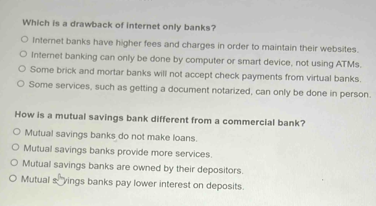 which is a drawback of internet only banks?\no internet banks have higher fees and charges in order to maintain their websites.\no internet banking can only be done by computer or smart device, not using atms.\no some brick and mortar banks will not accept check payments from virtual banks.\no some services, such as getting a document notarized, can only be done in person.\nhow is a mutual savings bank different from a commercial bank?\no mutual savings banks do not make loans.\no mutual savings banks provide more services.\no mutual savings banks are owned by their depositors.\no mutual savings banks pay lower interest on deposits.
