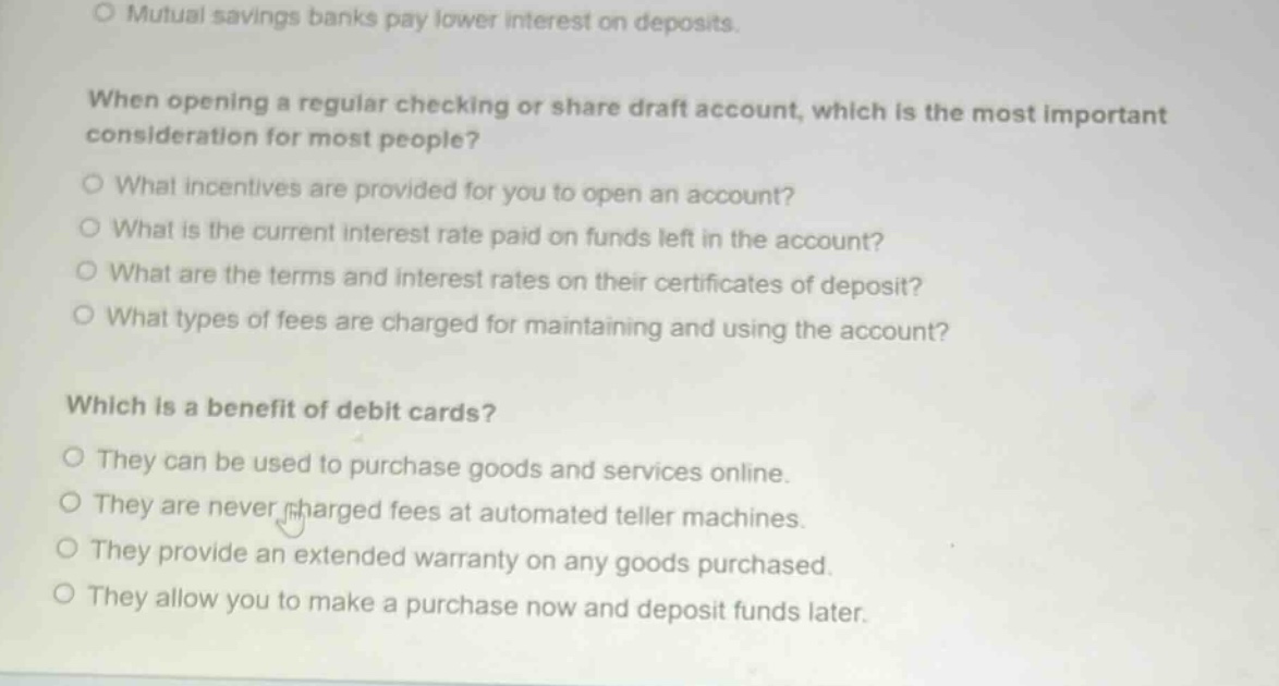 mutual savings banks pay lower interest on deposits. when opening a regular checking or share draft account, which is the most important consideration for most people? what incentives are provided for you to open an account? what is the current interest rate paid on funds left in the account? what are the terms and interest rates on their certificates of deposit? what types of fees are charged for maintaining and using the account? which is a benefit of debit cards? they can be used to purchase goods and services online. they are never charged fees at automated teller machines. they provide an extended warranty on any goods purchased. they allow you to make a purchase now and deposit funds later.