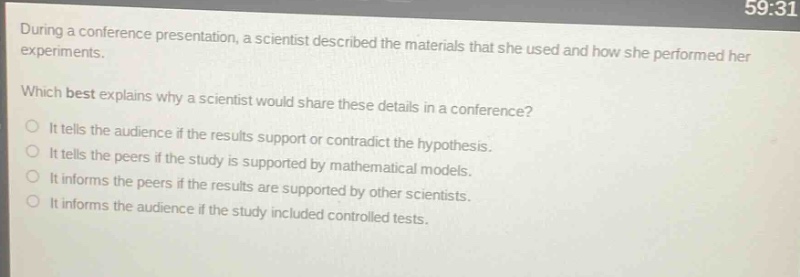 during a conference presentation, a scientist described the materials that she used and how she performed her experiments. which best explains why a scientist would share these details in a conference? it tells the audience if the results support or contradict the hypothesis. it tells the peers if the study is supported by mathematical models. it informs the peers if the results are supported by other scientists. it informs the audience if the study included controlled tests.
