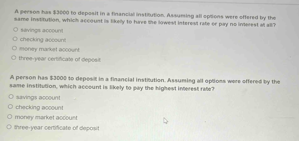 a person has $3000 to deposit in a financial institution. assuming all options were offered by the same institution, which account is likely to have the lowest interest rate or pay no interest at all?\no savings account\no checking account\no money market account\no three - year certificate of deposit\n\na person has $3000 to deposit in a financial institution. assuming all options were offered by the same institution, which account is likely to pay the highest interest rate?\no savings account\no checking account\no money market account\no three - year certificate of deposit