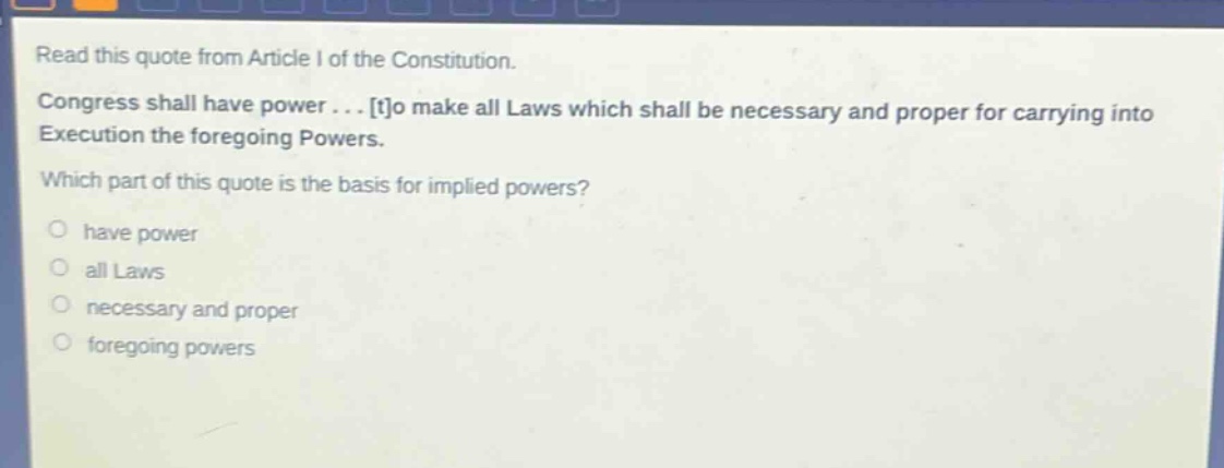 read this quote from article i of the constitution. congress shall have power... to make all laws which shall be necessary and proper for carrying into execution the foregoing powers. which part of this quote is the basis for implied powers? have power all laws necessary and proper foregoing powers