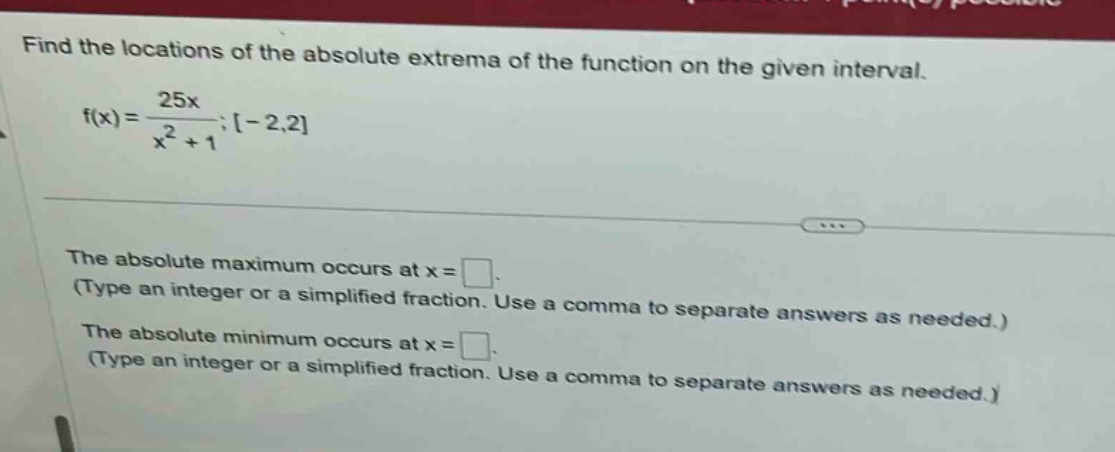 find the locations of the absolute extrema of the function on the given interval. f(x)=25x/(x² + 1);-2,2 the absolute maximum occurs at x = . (type an integer or a simplified fraction. use a comma to separate answers as needed.) the absolute minimum occurs at x = . (type an integer or a simplified fraction. use a comma to separate answers as needed.)