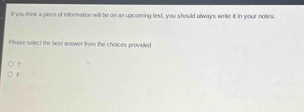 if you think a piece of information will be on an upcoming test, you should always write it in your notes. please select the best answer from the choices provided o t o f
