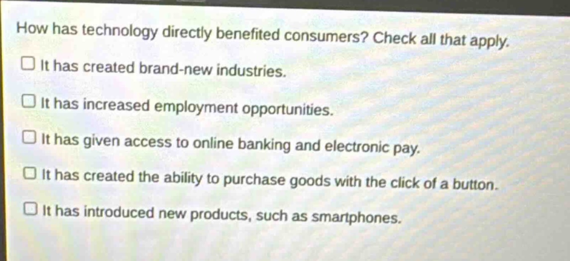 how has technology directly benefited consumers? check all that apply. it has created brand - new industries. it has increased employment opportunities. it has given access to online banking and electronic pay. it has created the ability to purchase goods with the click of a button. it has introduced new products, such as smartphones.