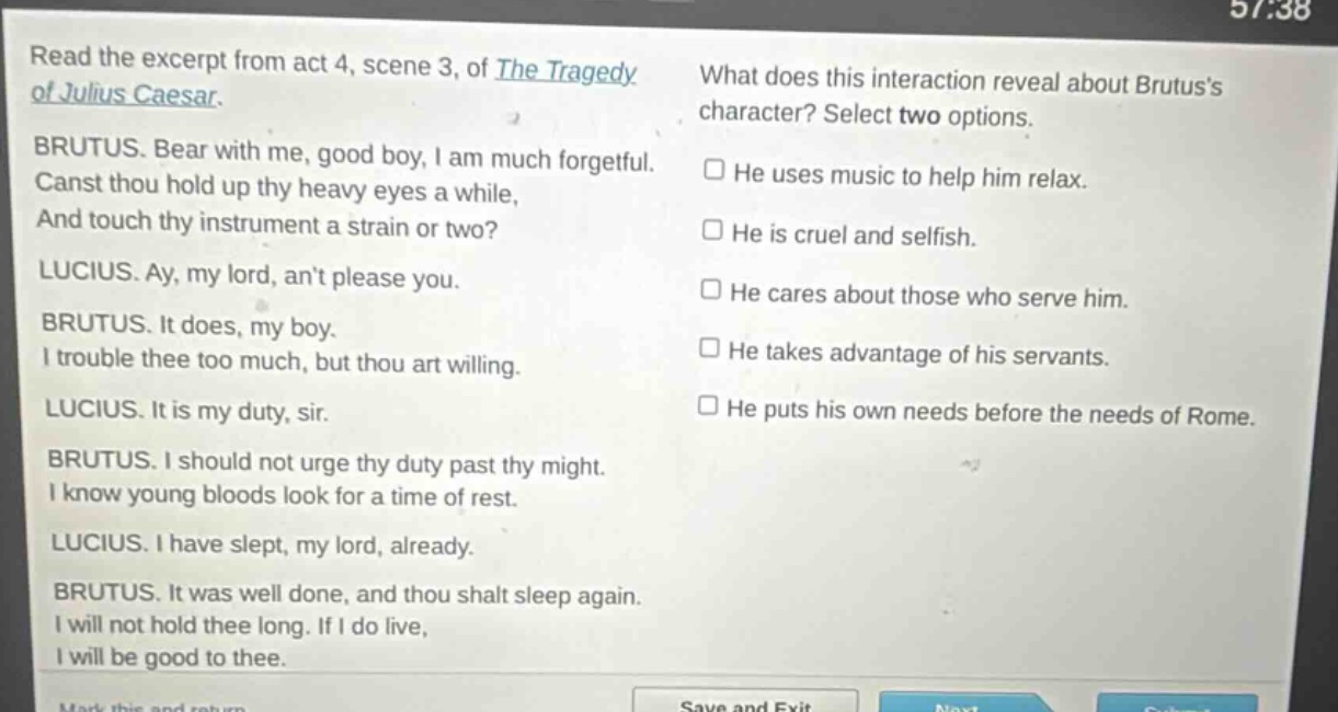 read the excerpt from act 4, scene 3, of the tragedy of julius caesar. brutus. bear with me, good boy, i am much forgetful. canst thou hold up thy heavy eyes a while, and touch thy instrument a strain or two? lucius. ay, my lord, ant please you. brutus. it does, my boy. i trouble thee too much, but thou art willing. lucius. it is my duty, sir. brutus. i should not urge thy duty past thy might. i know young bloods look for a time of rest. lucius. i have slept, my lord, already. brutus. it was well done, and thou shalt sleep again. i will not hold thee long. if i do live, i will be good to thee. what does this interaction reveal about brutuss character? select two options. he uses music to help him relax. he is cruel and selfish. he cares about those who serve him. he takes advantage of his servants. he puts his own needs before the needs of rome.