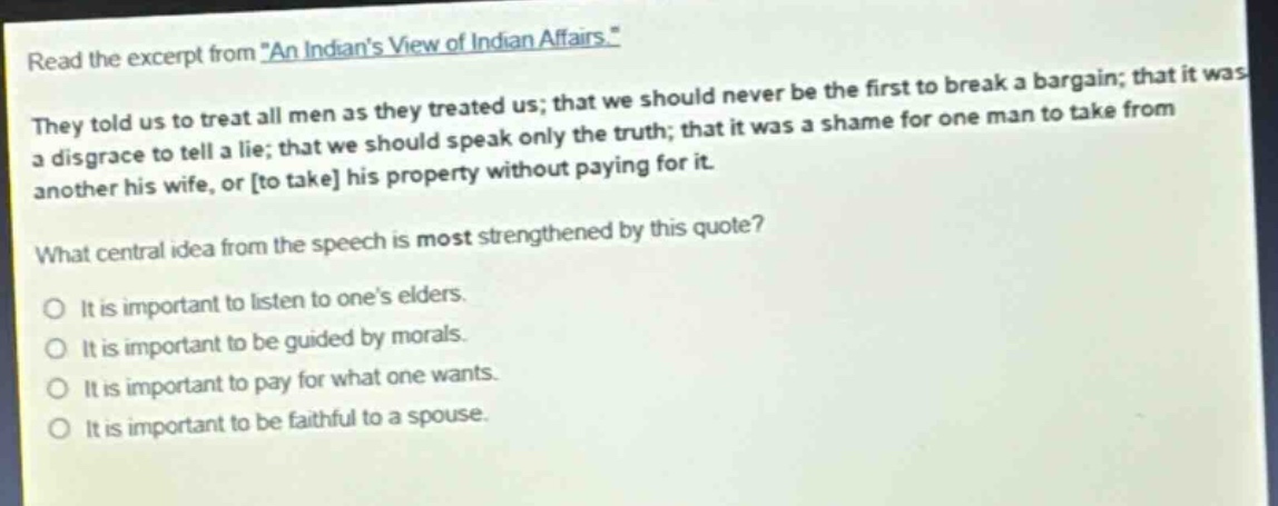 read the excerpt from \an indians view of indian affairs.\ they told us to treat all men as they treated us; that we should never be the first to break a bargain; that it was a disgrace to tell a lie; that we should speak only the truth; that it was a shame for one man to take from another his wife, or to take his property without paying for it. what central idea from the speech is most strengthened by this quote? it is important to listen to ones elders. it is important to be guided by morals. it is important to pay for what one wants. it is important to be faithful to a spouse.