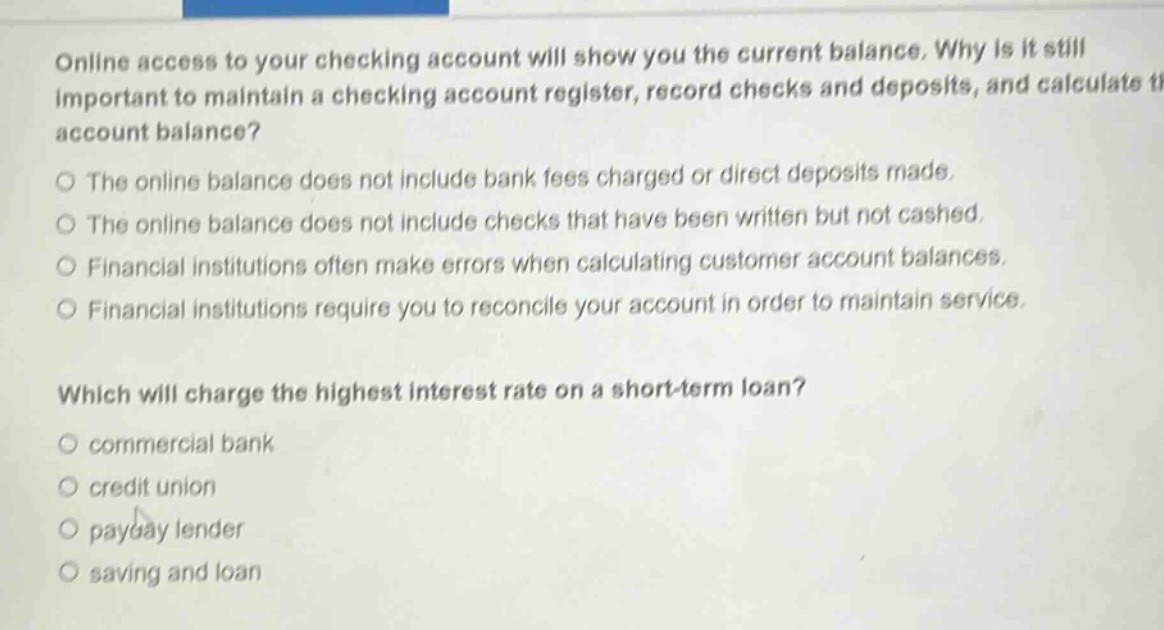 online access to your checking account will show you the current balance. why is it still important to maintain a checking account register, record checks and deposits, and calculate the account balance?\nthe online balance does not include bank fees charged or direct deposits made.\nthe online balance does not include checks that have been written but not cashed.\nfinancial institutions often make errors when calculating customer account balances.\nfinancial institutions require you to reconcile your account in order to maintain service.\nwhich will charge the highest interest rate on a short - term loan?\ncommercial bank\ncredit union\npayday lender\nsaving and loan