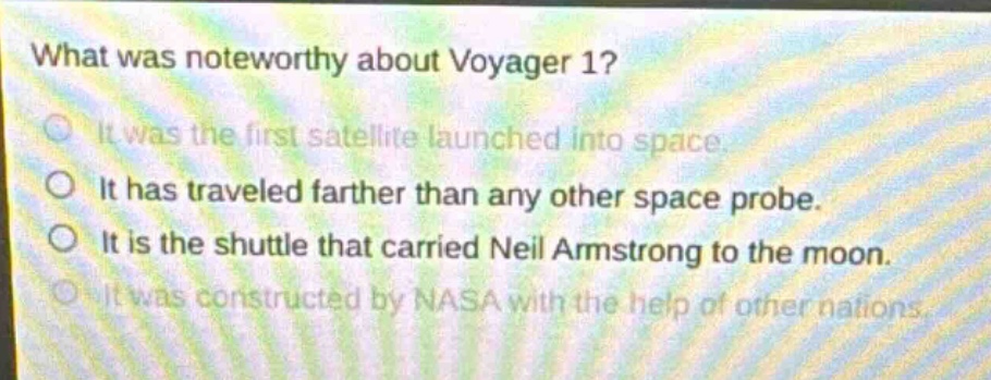 what was noteworthy about voyager 1? it was the first satellite launched into space. it has traveled farther than any other space probe. it is the shuttle that carried neil armstrong to the moon. it was constructed by nasa with the help of other nations.